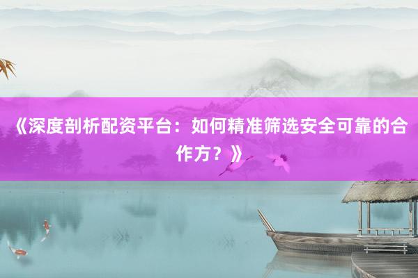 《深度剖析配资平台：如何精准筛选安全可靠的合作方？》