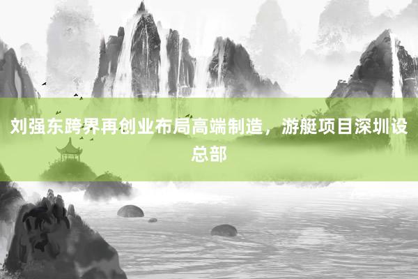 刘强东跨界再创业布局高端制造，游艇项目深圳设总部