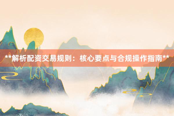 **解析配资交易规则：核心要点与合规操作指南**