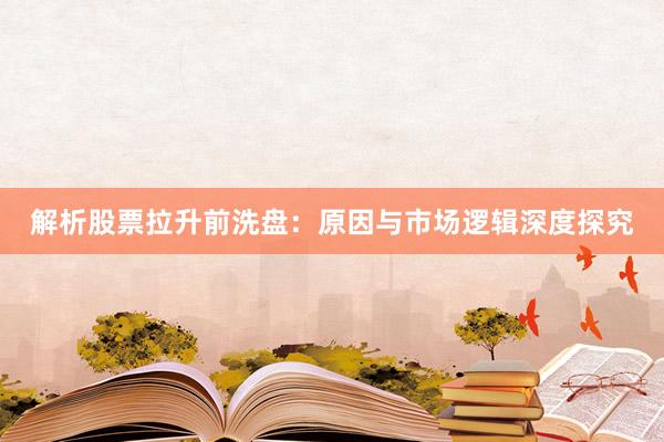 解析股票拉升前洗盘：原因与市场逻辑深度探究