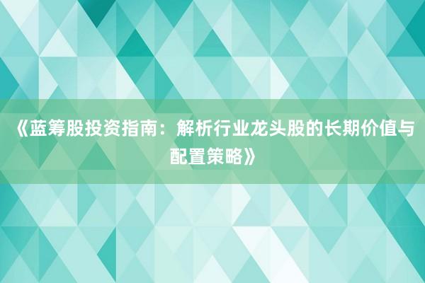 《蓝筹股投资指南：解析行业龙头股的长期价值与配置策略》
