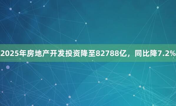 2025年房地产开发投资降至82788亿，同比降7.2%