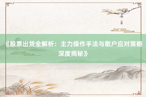 《股票出货全解析:主力操作手法与散户应对策略深度揭秘》