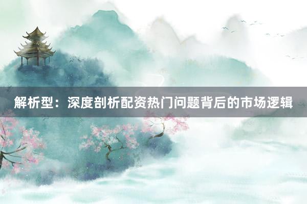 解析型：深度剖析配资热门问题背后的市场逻辑