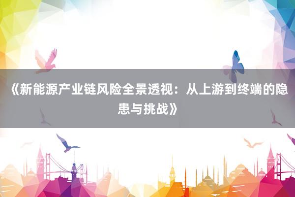 《新能源产业链风险全景透视：从上游到终端的隐患与挑战》
