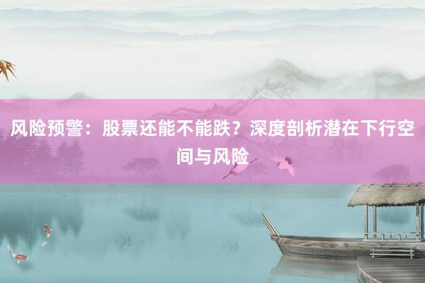 风险预警：股票还能不能跌？深度剖析潜在下行空间与风险