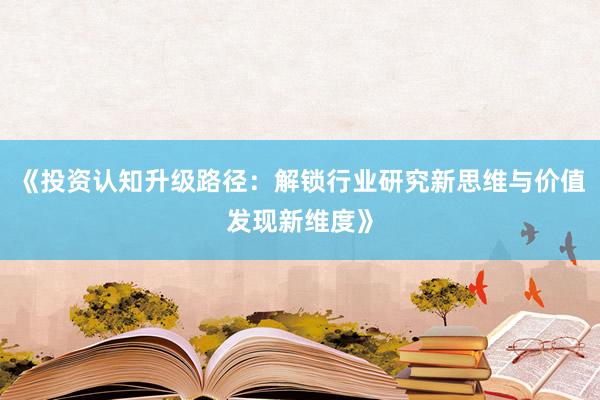 《投资认知升级路径：解锁行业研究新思维与价值发现新维度》