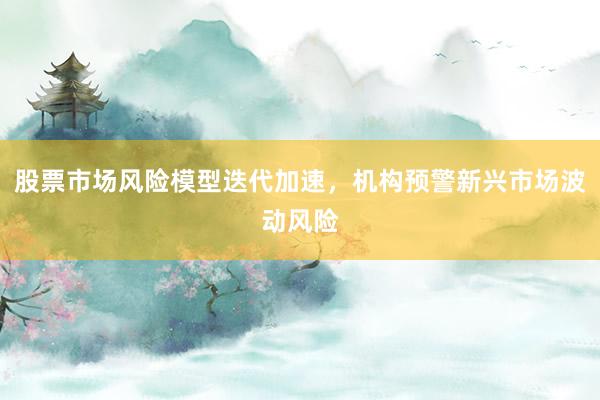 股票市场风险模型迭代加速，机构预警新兴市场波动风险