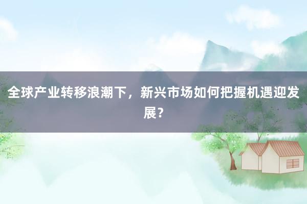 全球产业转移浪潮下，新兴市场如何把握机遇迎发展？