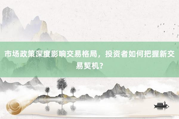 市场政策深度影响交易格局，投资者如何把握新交易契机？