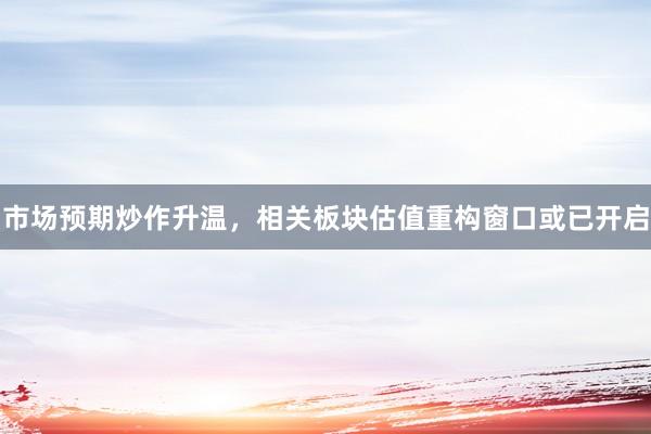 市场预期炒作升温，相关板块估值重构窗口或已开启