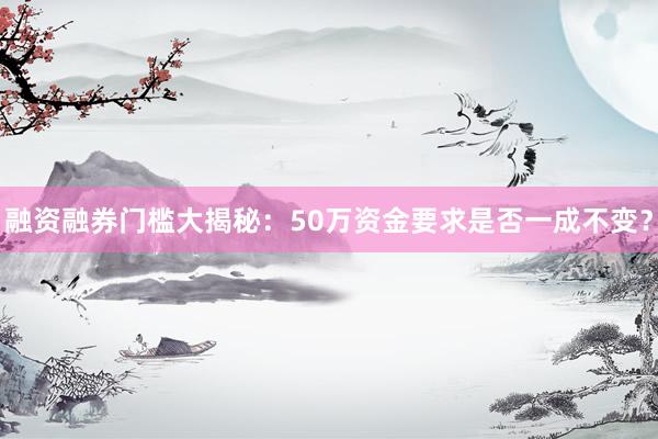 融资融券门槛大揭秘：50万资金要求是否一成不变？