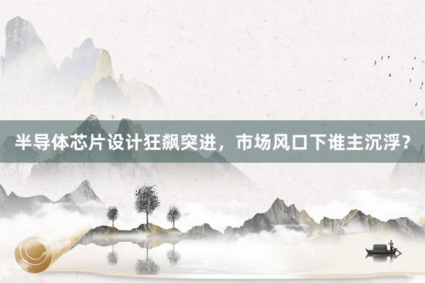半导体芯片设计狂飙突进，市场风口下谁主沉浮？