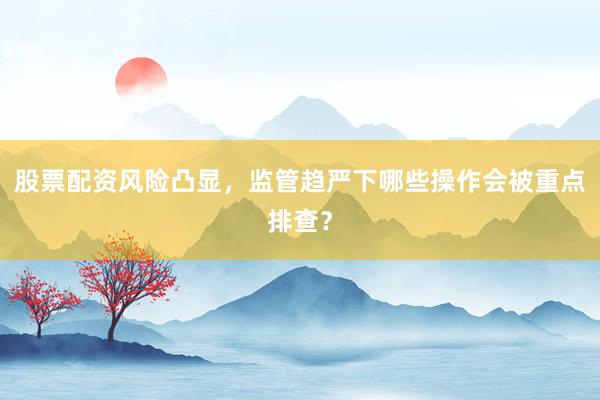 股票配资风险凸显，监管趋严下哪些操作会被重点排查？