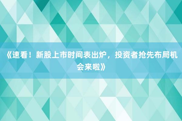 《速看!新股上市时间表出炉,投资者抢先布局机会来啦》