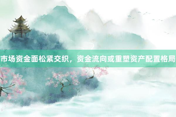 市场资金面松紧交织，资金流向或重塑资产配置格局