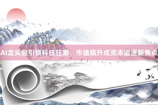 AI龙头股引领科技狂潮，市值飙升成资本追逐新焦点