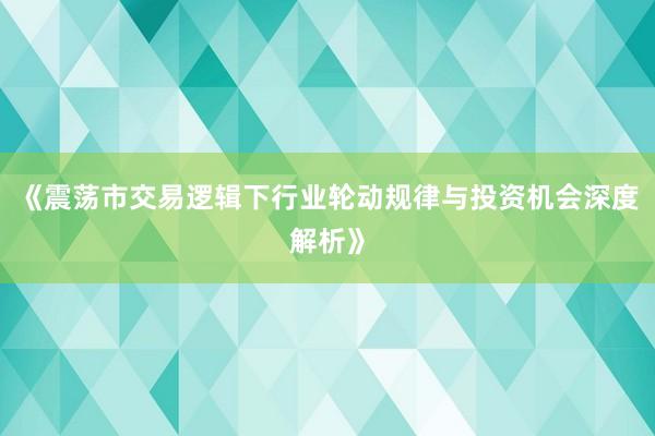 《震荡市交易逻辑下行业轮动规律与投资机会深度解析》