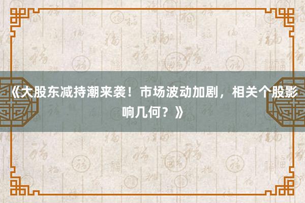 《大股东减持潮来袭!市场波动加剧,相关个股影响几何?》