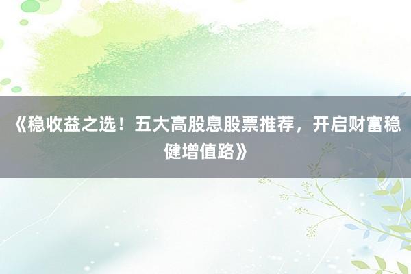 《稳收益之选！五大高股息股票推荐，开启财富稳健增值路》