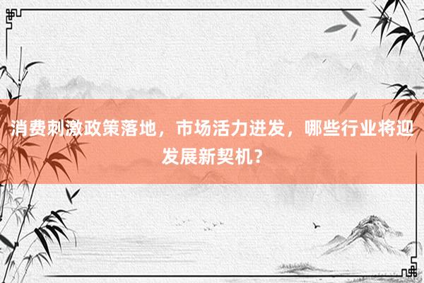 消费刺激政策落地，市场活力迸发，哪些行业将迎发展新契机？