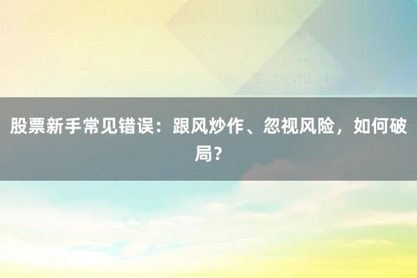 股票新手常见错误：跟风炒作、忽视风险，如何破局？