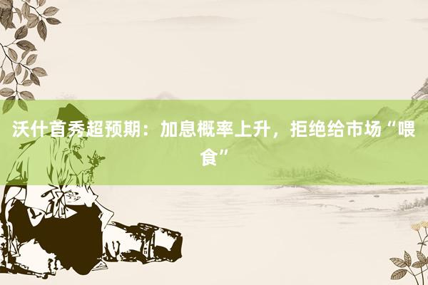 沃什首秀超预期：加息概率上升，拒绝给市场“喂食”