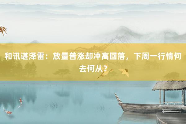 和讯谌泽雷：放量普涨却冲高回落，下周一行情何去何从？