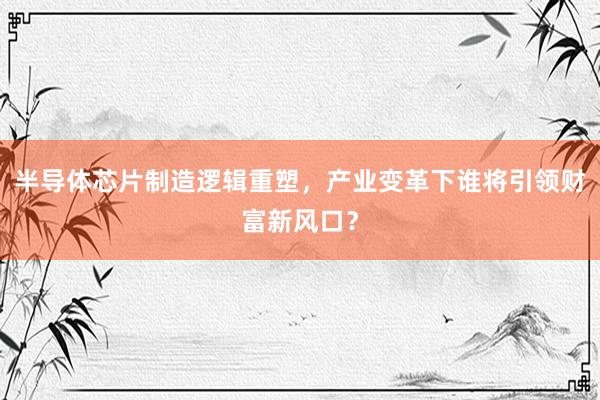 半导体芯片制造逻辑重塑，产业变革下谁将引领财富新风口？