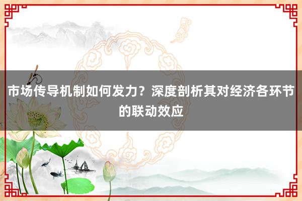 市场传导机制如何发力？深度剖析其对经济各环节的联动效应