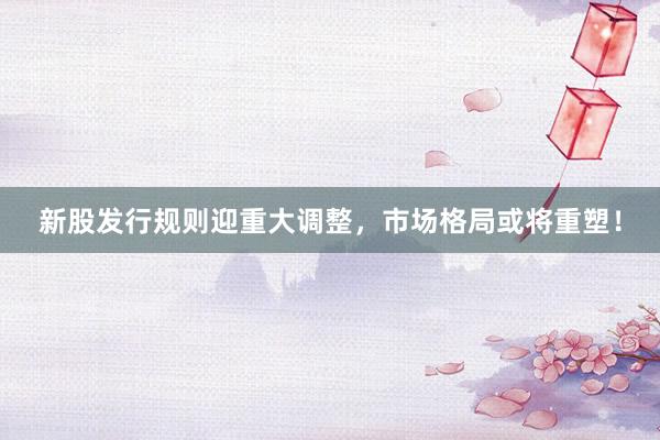 新股发行规则迎重大调整，市场格局或将重塑！