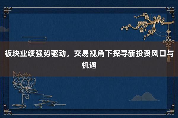板块业绩强势驱动，交易视角下探寻新投资风口与机遇
