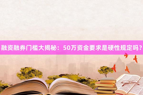 融资融券门槛大揭秘：50万资金要求是硬性规定吗？