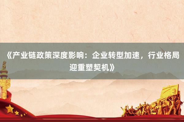 《产业链政策深度影响:企业转型加速,行业格局迎重塑契机》