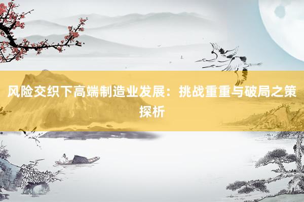 风险交织下高端制造业发展：挑战重重与破局之策探析