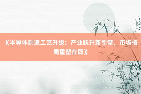 《半导体制造工艺升级:产业跃升新引擎,市场格局重塑在即》