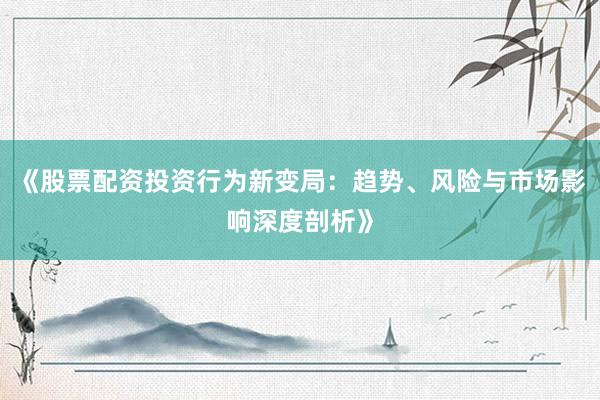 《股票配资投资行为新变局:趋势、风险与市场影响深度剖析》