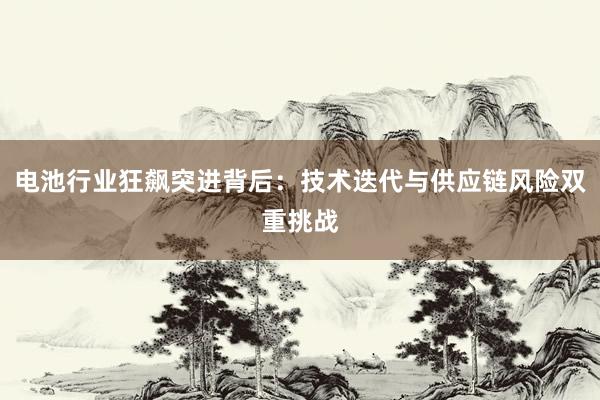 电池行业狂飙突进背后:技术迭代与供应链风险双重挑战
