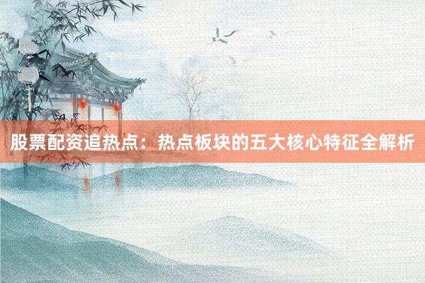 股票配资追热点:热点板块的五大核心特征全解析