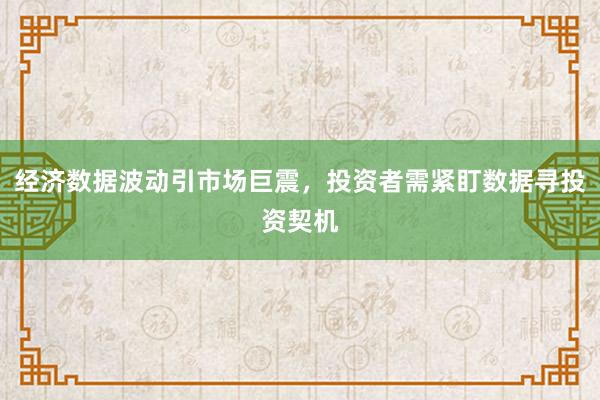 经济数据波动引市场巨震,投资者需紧盯数据寻投资契机