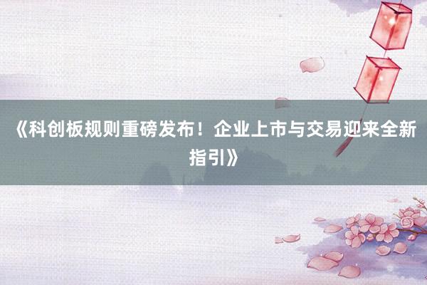 《科创板规则重磅发布!企业上市与交易迎来全新指引》
