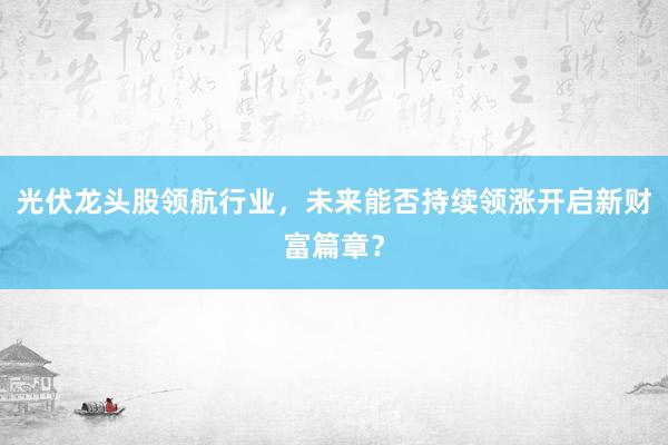 光伏龙头股领航行业,未来能否持续领涨开启新财富篇章?