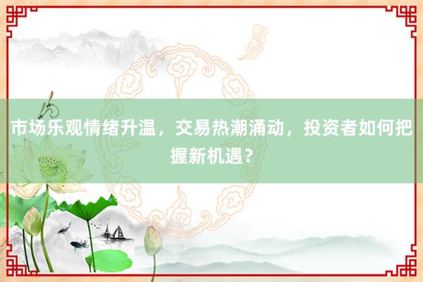 市场乐观情绪升温,交易热潮涌动,投资者如何把握新机遇?