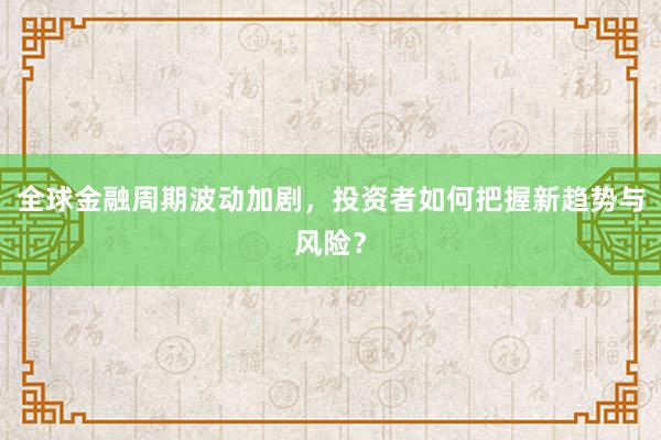 全球金融周期波动加剧,投资者如何把握新趋势与风险?