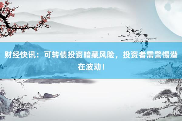 财经快讯:可转债投资暗藏风险,投资者需警惕潜在波动!