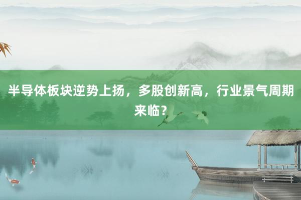 半导体板块逆势上扬,多股创新高,行业景气周期来临?