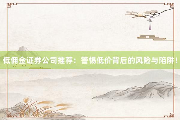 低佣金证券公司推荐:警惕低价背后的风险与陷阱!