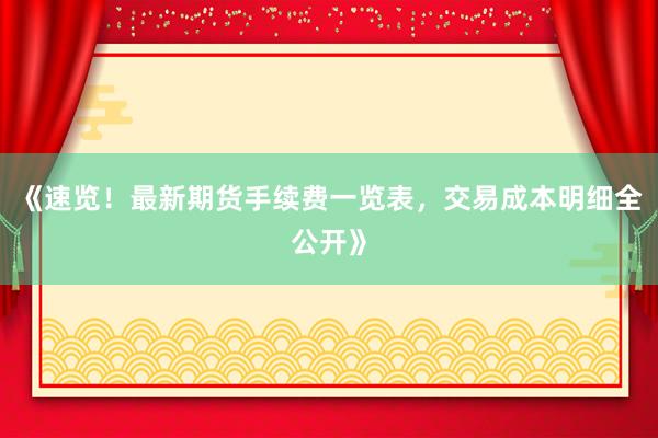 《速览!最新期货手续费一览表,交易成本明细全公开》