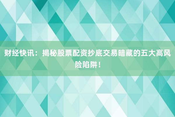 财经快讯：揭秘股票配资抄底交易暗藏的五大高风险陷阱！