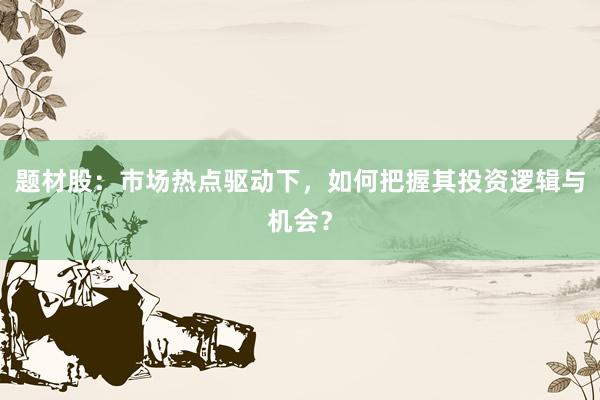 题材股：市场热点驱动下，如何把握其投资逻辑与机会？